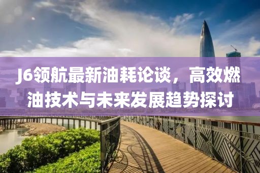 J6领航最新油耗论谈，高效燃油技术与未来发展趋势探讨