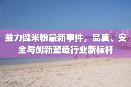 益力健米粉最新事件，品质、安全与创新塑造行业新标杆