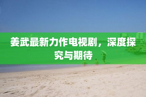姜武最新力作电视剧，深度探究与期待