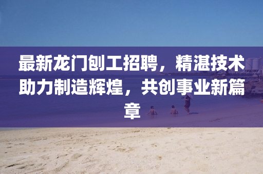 最新龙门刨工招聘，精湛技术助力制造辉煌，共创事业新篇章