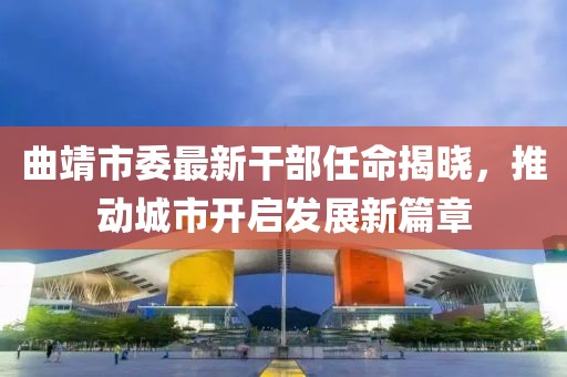 曲靖市委最新干部任命揭晓，推动城市开启发展新篇章
