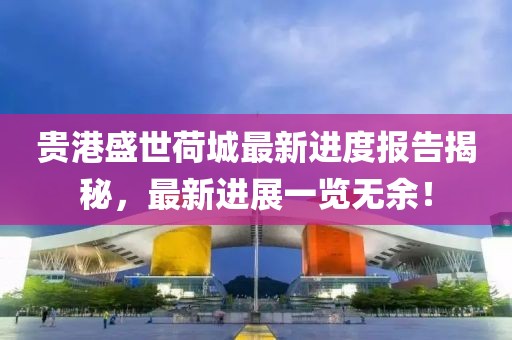 贵港盛世荷城最新进度报告揭秘，最新进展一览无余！