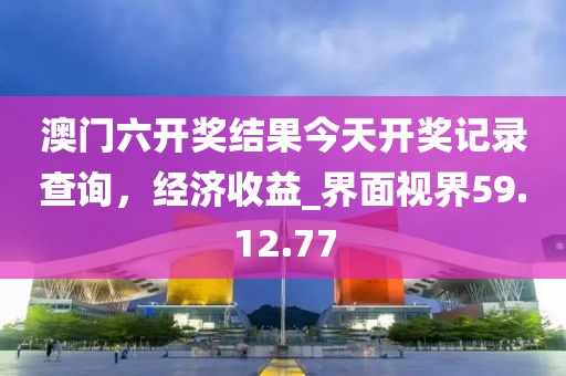 澳门六开奖结果今天开奖记录查询，经济收益_界面视界59.12.77