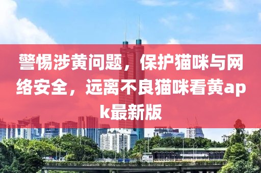 警惕涉黄问题，保护猫咪与网络安全，远离不良猫咪看黄apk最新版