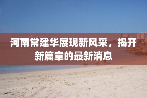 河南常建华展现新风采，揭开新篇章的最新消息