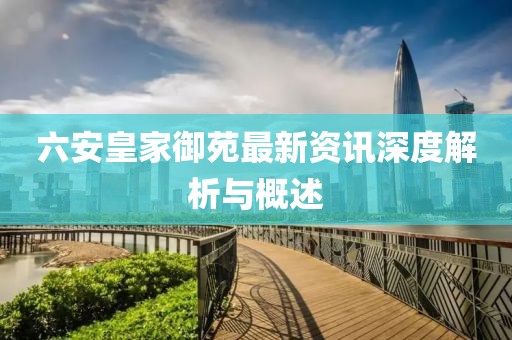 六安皇家御苑最新资讯深度解析与概述