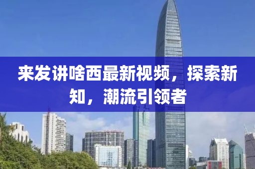 来发讲啥西最新视频，探索新知，潮流引领者