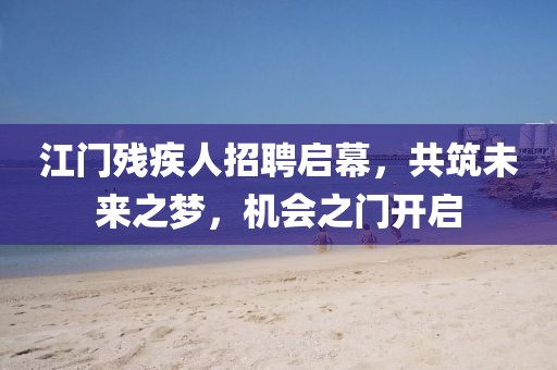 江门残疾人招聘启幕，共筑未来之梦，机会之门开启