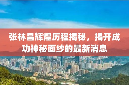 张林昌辉煌历程揭秘，揭开成功神秘面纱的最新消息