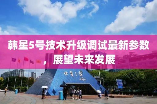 韩星5号技术升级调试最新参数，展望未来发展