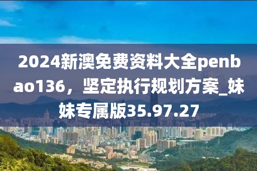 2024新澳免费资料大全penbao136，坚定执行规划方案_妹妹专属版35.97.27