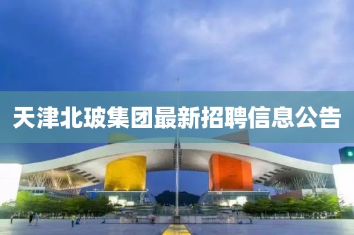 天津北玻集团最新招聘信息公告