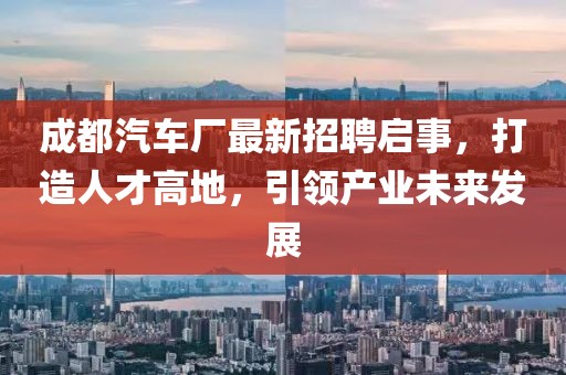 成都汽车厂最新招聘启事，打造人才高地，引领产业未来发展