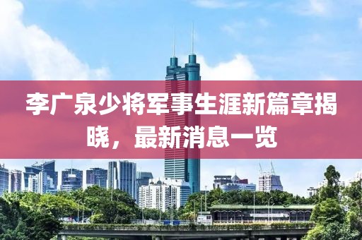 李广泉少将军事生涯新篇章揭晓，最新消息一览
