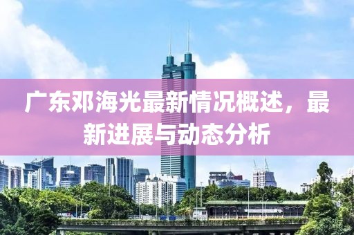 广东邓海光最新情况概述，最新进展与动态分析