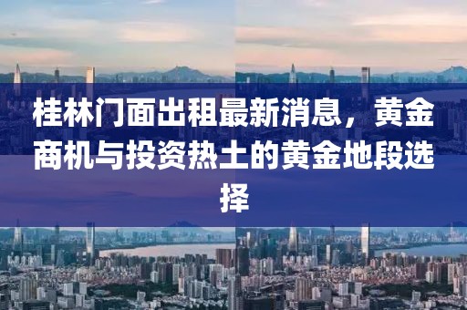 桂林门面出租最新消息，黄金商机与投资热土的黄金地段选择