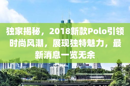 独家揭秘，2018新款Polo引领时尚风潮，展现独特魅力，最新消息一览无余