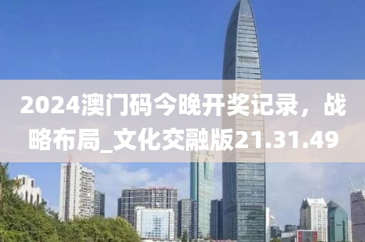 2024澳门码今晚开奖记录，战略布局_文化交融版21.31.49