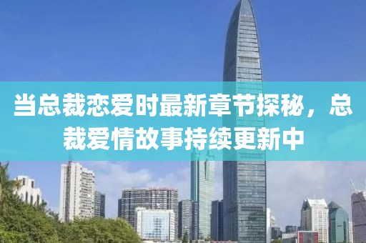 当总裁恋爱时最新章节探秘，总裁爱情故事持续更新中