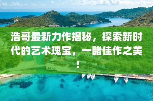 浩哥最新力作揭秘，探索新时代的艺术瑰宝，一睹佳作之美！