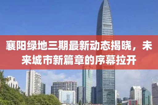 襄阳绿地三期最新动态揭晓，未来城市新篇章的序幕拉开