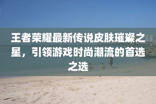王者荣耀最新传说皮肤璀璨之星，引领游戏时尚潮流的首选之选