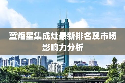 蓝炬星集成灶最新排名及市场影响力分析