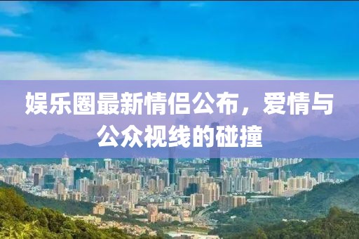 娱乐圈最新情侣公布，爱情与公众视线的碰撞