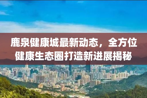 鹿泉健康城最新动态，全方位健康生态圈打造新进展揭秘