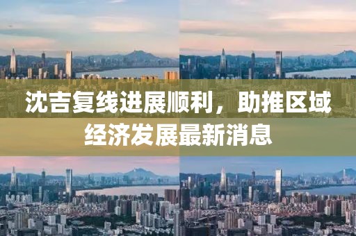 沈吉复线进展顺利，助推区域经济发展最新消息