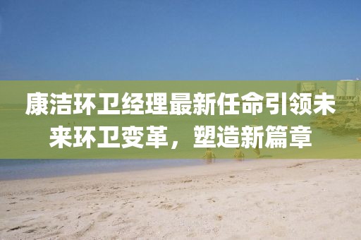 康洁环卫经理最新任命引领未来环卫变革，塑造新篇章