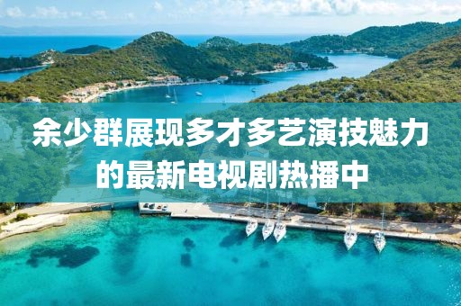 余少群展现多才多艺演技魅力的最新电视剧热播中