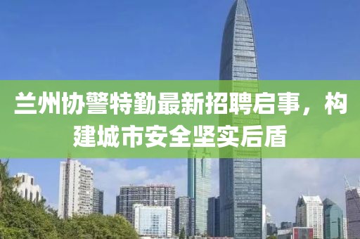 兰州协警特勤最新招聘启事，构建城市安全坚实后盾