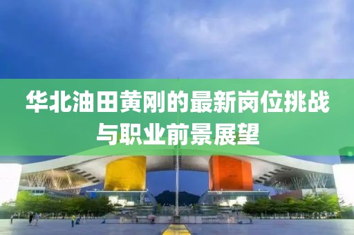 华北油田黄刚的最新岗位挑战与职业前景展望