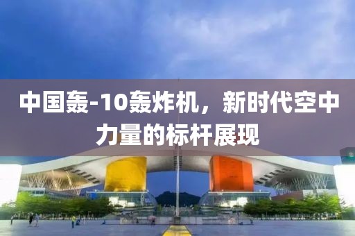 中国轰-10轰炸机，新时代空中力量的标杆展现