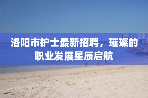 洛阳市护士最新招聘，璀璨的职业发展星辰启航