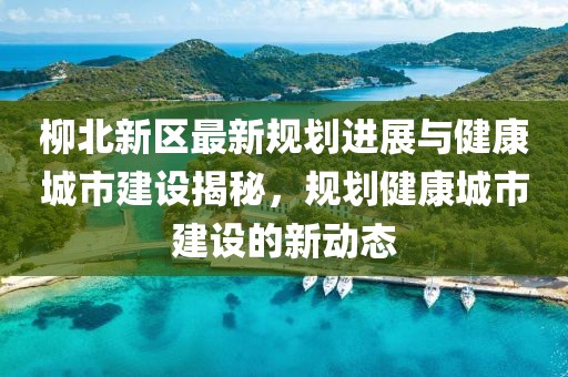 柳北新区最新规划进展与健康城市建设揭秘，规划健康城市建设的新动态