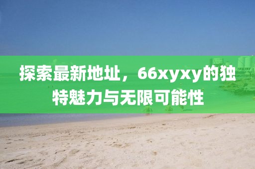 探索最新地址，66xyxy的独特魅力与无限可能性