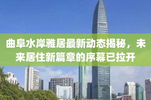 曲阜水岸雅居最新动态揭秘，未来居住新篇章的序幕已拉开