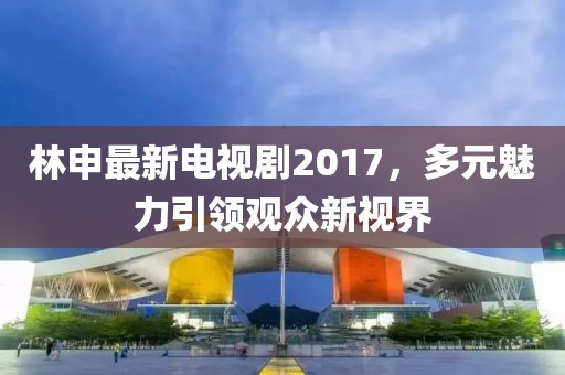 林申最新电视剧2017，多元魅力引领观众新视界