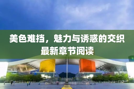 美色难挡，魅力与诱惑的交织最新章节阅读