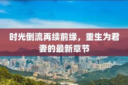 时光倒流再续前缘，重生为君妻的最新章节