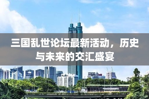 三国乱世论坛最新活动，历史与未来的交汇盛宴