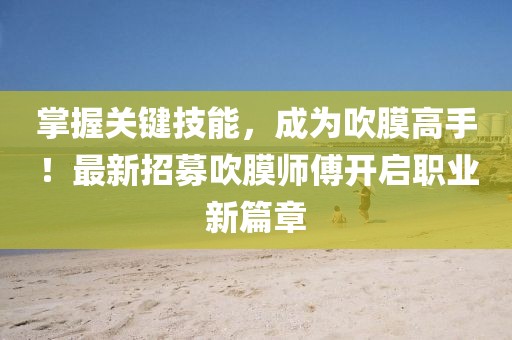 掌握关键技能，成为吹膜高手！最新招募吹膜师傅开启职业新篇章