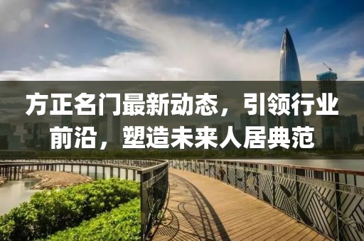 方正名门最新动态，引领行业前沿，塑造未来人居典范