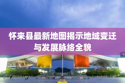 怀来县最新地图揭示地域变迁与发展脉络全貌