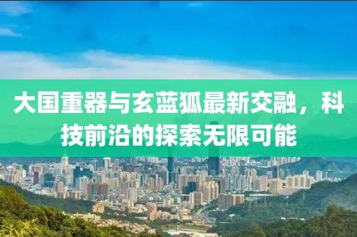 大国重器与玄蓝狐最新交融，科技前沿的探索无限可能