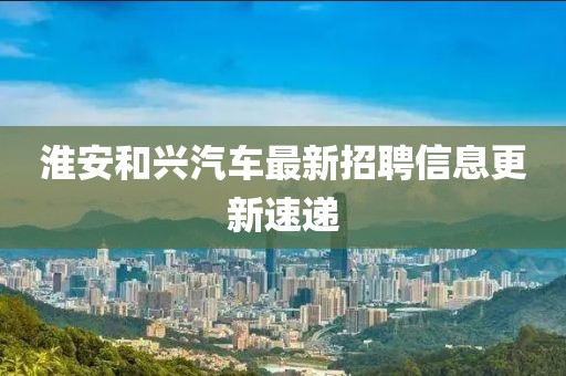 淮安和兴汽车最新招聘信息更新速递