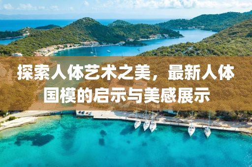 探索人体艺术之美，最新人体国模的启示与美感展示