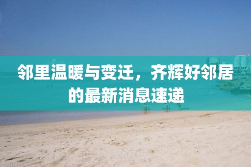 邻里温暖与变迁，齐辉好邻居的最新消息速递